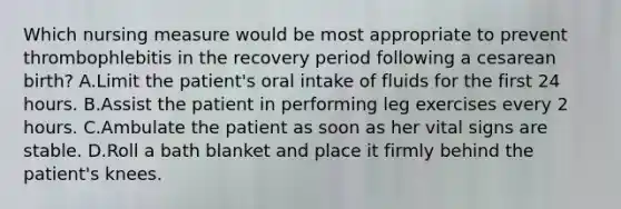 Which nursing measure would be most appropriate to prevent thrombophlebitis in the recovery period following a cesarean birth? A.Limit the patient's oral intake of fluids for the first 24 hours. B.Assist the patient in performing leg exercises every 2 hours. C.Ambulate the patient as soon as her vital signs are stable. D.Roll a bath blanket and place it firmly behind the patient's knees.