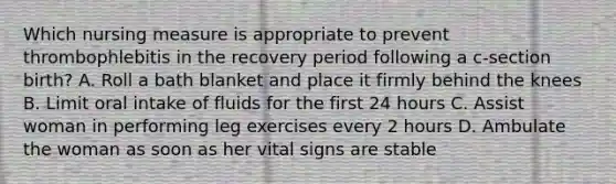 Which nursing measure is appropriate to prevent thrombophlebitis in the recovery period following a c-section birth? A. Roll a bath blanket and place it firmly behind the knees B. Limit oral intake of fluids for the first 24 hours C. Assist woman in performing leg exercises every 2 hours D. Ambulate the woman as soon as her vital signs are stable