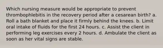 Which nursing measure would be appropriate to prevent thrombophlebitis in the recovery period after a cesarean birth? a. Roll a bath blanket and place it firmly behind the knees. b. Limit oral intake of fluids for the first 24 hours. c. Assist the client in performing leg exercises every 2 hours. d. Ambulate the client as soon as her vital signs are stable.