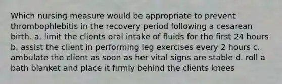 Which nursing measure would be appropriate to prevent thrombophlebitis in the recovery period following a cesarean birth. a. limit the clients oral intake of fluids for the first 24 hours b. assist the client in performing leg exercises every 2 hours c. ambulate the client as soon as her vital signs are stable d. roll a bath blanket and place it firmly behind the clients knees