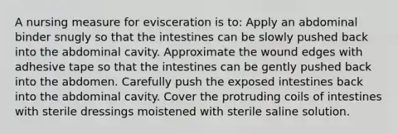 A nursing measure for evisceration is to: Apply an abdominal binder snugly so that the intestines can be slowly pushed back into the abdominal cavity. Approximate the wound edges with adhesive tape so that the intestines can be gently pushed back into the abdomen. Carefully push the exposed intestines back into the abdominal cavity. Cover the protruding coils of intestines with sterile dressings moistened with sterile saline solution.