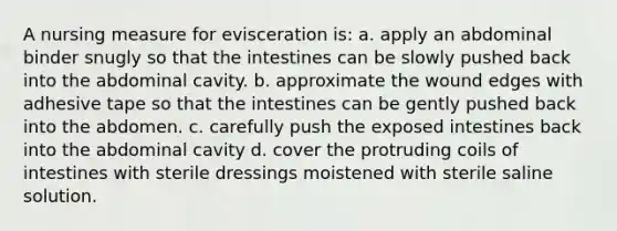 A nursing measure for evisceration is: a. apply an abdominal binder snugly so that the intestines can be slowly pushed back into the abdominal cavity. b. approximate the wound edges with adhesive tape so that the intestines can be gently pushed back into the abdomen. c. carefully push the exposed intestines back into the abdominal cavity d. cover the protruding coils of intestines with sterile dressings moistened with sterile saline solution.