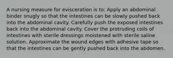 A nursing measure for evisceration is to: Apply an abdominal binder snugly so that the intestines can be slowly pushed back into the abdominal cavity. Carefully push the exposed intestines back into the abdominal cavity. Cover the protruding coils of intestines with sterile dressings moistened with sterile saline solution. Approximate the wound edges with adhesive tape so that the intestines can be gently pushed back into the abdomen.