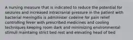 A nursing measure that is indicated to reduce the potential for seizures and increased intracranial pressure in the patient with bacterial meningitis is administer codeine for pain relief controlling fever with prescribed medicines and cooling techniques keeping room dark and minimizing environmental stimuli maintaing strict bed rest and elevating head of bed