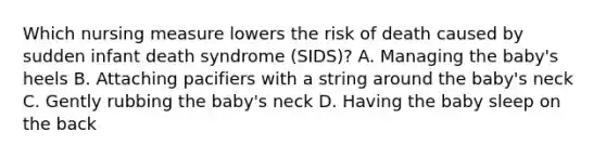 Which nursing measure lowers the risk of death caused by sudden infant death syndrome (SIDS)? A. Managing the baby's heels B. Attaching pacifiers with a string around the baby's neck C. Gently rubbing the baby's neck D. Having the baby sleep on the back