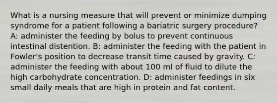 What is a nursing measure that will prevent or minimize dumping syndrome for a patient following a bariatric surgery procedure? A: administer the feeding by bolus to prevent continuous intestinal distention. B: administer the feeding with the patient in Fowler's position to decrease transit time caused by gravity. C: administer the feeding with about 100 ml of fluid to dilute the high carbohydrate concentration. D: administer feedings in six small daily meals that are high in protein and fat content.