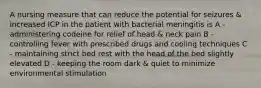 A nursing measure that can reduce the potential for seizures & increased ICP in the patient with bacterial meningitis is A - administering codeine for relief of head & neck pain B - controlling fever with prescribed drugs and cooling techniques C - maintaining strict bed rest with the head of the bed slightly elevated D - keeping the room dark & quiet to minimize environmental stimulation