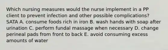 Which nursing measures would the nurse implement in a PP client to prevent infection and other possible complications? SATA A. consume foods rich in iron B. wash hands with soap after urination C. perform fundal massage when necessary D. change perineal pads from front to back E. avoid consuming excess amounts of water