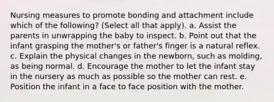 Nursing measures to promote bonding and attachment include which of the following? (Select all that apply). a. Assist the parents in unwrapping the baby to inspect. b. Point out that the infant grasping the mother's or father's finger is a natural reflex. c. Explain the physical changes in the newborn, such as molding, as being normal. d. Encourage the mother to let the infant stay in the nursery as much as possible so the mother can rest. e. Position the infant in a face to face position with the mother.