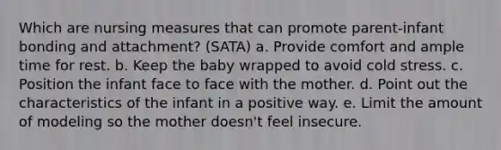 Which are nursing measures that can promote parent-infant bonding and attachment? (SATA) a. Provide comfort and ample time for rest. b. Keep the baby wrapped to avoid cold stress. c. Position the infant face to face with the mother. d. Point out the characteristics of the infant in a positive way. e. Limit the amount of modeling so the mother doesn't feel insecure.