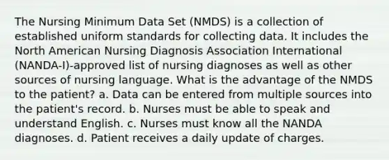 The Nursing Minimum Data Set (NMDS) is a collection of established uniform standards for collecting data. It includes the North American Nursing Diagnosis Association International (NANDA-I)-approved list of nursing diagnoses as well as other sources of nursing language. What is the advantage of the NMDS to the patient? a. Data can be entered from multiple sources into the patient's record. b. Nurses must be able to speak and understand English. c. Nurses must know all the NANDA diagnoses. d. Patient receives a daily update of charges.