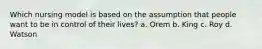 Which nursing model is based on the assumption that people want to be in control of their lives? a. Orem b. King c. Roy d. Watson