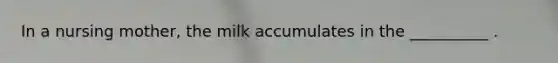 In a nursing mother, the milk accumulates in the __________ .