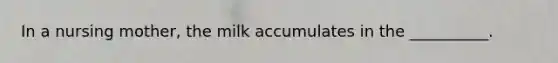 In a nursing mother, the milk accumulates in the __________.
