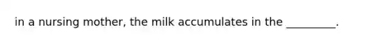 in a nursing mother, the milk accumulates in the _________.