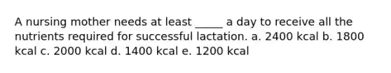 A nursing mother needs at least _____ a day to receive all the nutrients required for successful lactation. a. 2400 kcal b. 1800 kcal c. 2000 kcal d. 1400 kcal e. 1200 kcal