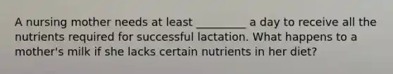 A nursing mother needs at least _________ a day to receive all the nutrients required for successful lactation. What happens to a mother's milk if she lacks certain nutrients in her diet?