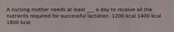 A nursing mother needs at least ___ a day to receive all the nutrients required for successful lactation. 1200 kcal 1400 kcal 1800 kcal