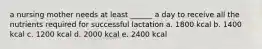 a nursing mother needs at least ______ a day to receive all the nutrients required for successful lactation a. 1800 kcal b. 1400 kcal c. 1200 kcal d. 2000 kcal e. 2400 kcal