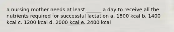 a nursing mother needs at least ______ a day to receive all the nutrients required for successful lactation a. 1800 kcal b. 1400 kcal c. 1200 kcal d. 2000 kcal e. 2400 kcal