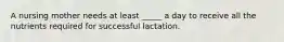 A nursing mother needs at least _____ a day to receive all the nutrients required for successful lactation.