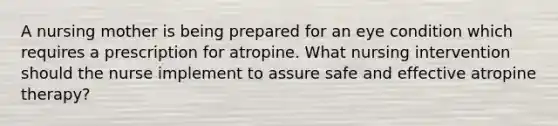 A nursing mother is being prepared for an eye condition which requires a prescription for atropine. What nursing intervention should the nurse implement to assure safe and effective atropine therapy?