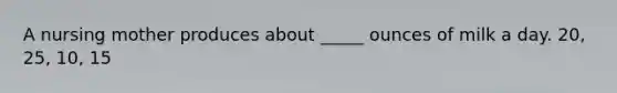 A nursing mother produces about _____ ounces of milk a day. 20, 25, 10, 15