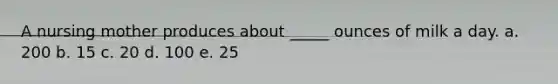 A nursing mother produces about _____ ounces of milk a day. a. 200 b. 15 c. 20 d. 100 e. 25