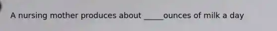 A nursing mother produces about _____ounces of milk a day
