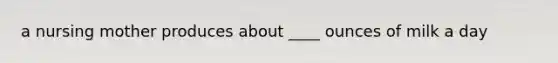a nursing mother produces about ____ ounces of milk a day