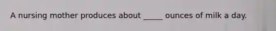 ​A nursing mother produces about _____ ounces of milk a day.