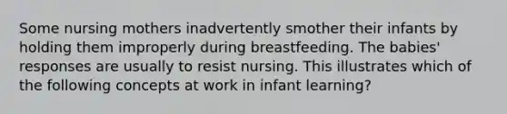 Some nursing mothers inadvertently smother their infants by holding them improperly during breastfeeding. The babies' responses are usually to resist nursing. This illustrates which of the following concepts at work in infant learning?