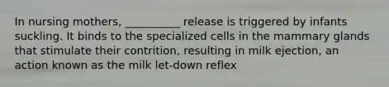 In nursing mothers, __________ release is triggered by infants suckling. It binds to the specialized cells in the mammary glands that stimulate their contrition, resulting in milk ejection, an action known as the milk let-down reflex