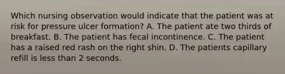 Which nursing observation would indicate that the patient was at risk for pressure ulcer formation? A. The patient ate two thirds of breakfast. B. The patient has fecal incontinence. C. The patient has a raised red rash on the right shin. D. The patients capillary refill is less than 2 seconds.