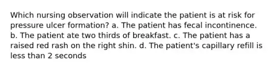 Which nursing observation will indicate the patient is at risk for pressure ulcer formation? a. The patient has fecal incontinence. b. The patient ate two thirds of breakfast. c. The patient has a raised red rash on the right shin. d. The patient's capillary refill is less than 2 seconds