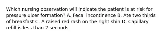Which nursing observation will indicate the patient is at risk for pressure ulcer formation? A. Fecal incontinence B. Ate two thirds of breakfast C. A raised red rash on the right shin D. Capillary refill is less than 2 seconds