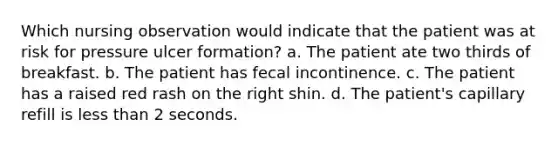 Which nursing observation would indicate that the patient was at risk for pressure ulcer formation? a. The patient ate two thirds of breakfast. b. The patient has fecal incontinence. c. The patient has a raised red rash on the right shin. d. The patient's capillary refill is less than 2 seconds.