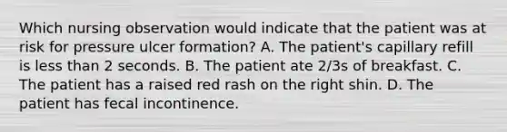 Which nursing observation would indicate that the patient was at risk for pressure ulcer formation? A. The patient's capillary refill is less than 2 seconds. B. The patient ate 2/3s of breakfast. C. The patient has a raised red rash on the right shin. D. The patient has fecal incontinence.