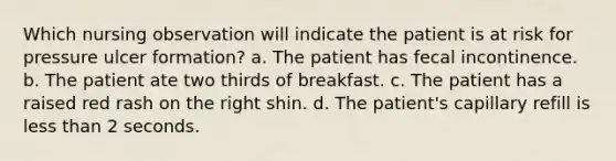 Which nursing observation will indicate the patient is at risk for pressure ulcer formation? a. The patient has fecal incontinence. b. The patient ate two thirds of breakfast. c. The patient has a raised red rash on the right shin. d. The patient's capillary refill is less than 2 seconds.