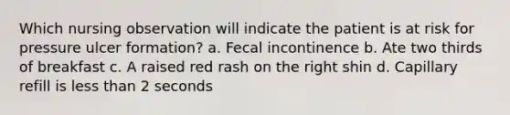 Which nursing observation will indicate the patient is at risk for pressure ulcer formation? a. Fecal incontinence b. Ate two thirds of breakfast c. A raised red rash on the right shin d. Capillary refill is less than 2 seconds