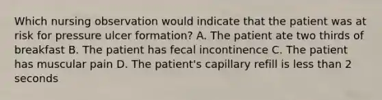 Which nursing observation would indicate that the patient was at risk for pressure ulcer formation? A. The patient ate two thirds of breakfast B. The patient has fecal incontinence C. The patient has muscular pain D. The patient's capillary refill is less than 2 seconds