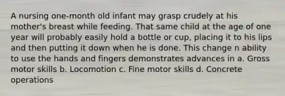 A nursing one-month old infant may grasp crudely at his mother's breast while feeding. That same child at the age of one year will probably easily hold a bottle or cup, placing it to his lips and then putting it down when he is done. This change n ability to use the hands and fingers demonstrates advances in a. Gross motor skills b. Locomotion c. Fine motor skills d. Concrete operations