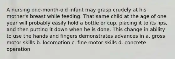 A nursing one-month-old infant may grasp crudely at his mother's breast while feeding. That same child at the age of one year will probably easily hold a bottle or cup, placing it to its lips, and then putting it down when he is done. This change in ability to use the hands and fingers demonstrates advances in a. gross motor skills b. locomotion c. fine motor skills d. concrete operation