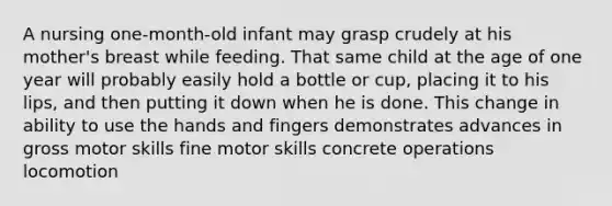 ​A nursing one-month-old infant may grasp crudely at his mother's breast while feeding. That same child at the age of one year will probably easily hold a bottle or cup, placing it to his lips, and then putting it down when he is done. This change in ability to use the hands and fingers demonstrates advances in ​gross motor skills ​fine motor skills ​concrete operations ​locomotion