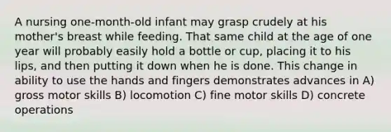 ​A nursing one-month-old infant may grasp crudely at his mother's breast while feeding. That same child at the age of one year will probably easily hold a bottle or cup, placing it to his lips, and then putting it down when he is done. This change in ability to use the hands and fingers demonstrates advances in A) ​gross motor skills B) ​locomotion C) ​fine motor skills D) ​concrete operations