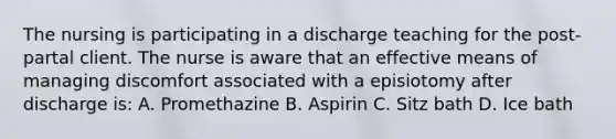 The nursing is participating in a discharge teaching for the post-partal client. The nurse is aware that an effective means of managing discomfort associated with a episiotomy after discharge is: A. Promethazine B. Aspirin C. Sitz bath D. Ice bath