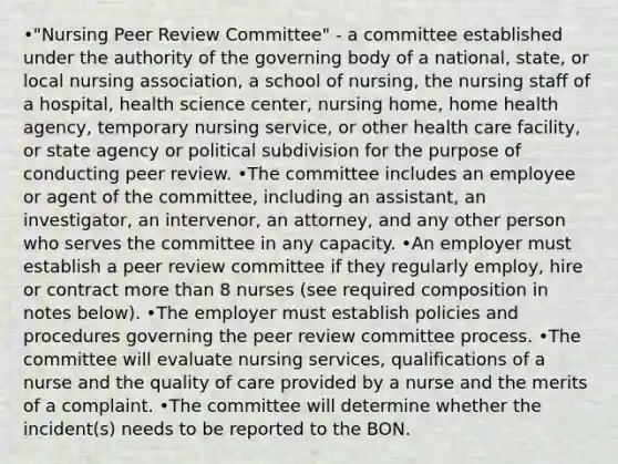 •"Nursing Peer Review Committee" - a committee established under the authority of the governing body of a national, state, or local nursing association, a school of nursing, the nursing staff of a hospital, health science center, nursing home, home health agency, temporary nursing service, or other health care facility, or state agency or political subdivision for the purpose of conducting peer review. •The committee includes an employee or agent of the committee, including an assistant, an investigator, an intervenor, an attorney, and any other person who serves the committee in any capacity. •An employer must establish a peer review committee if they regularly employ, hire or contract more than 8 nurses (see required composition in notes below). •The employer must establish policies and procedures governing the peer review committee process. •The committee will evaluate nursing services, qualifications of a nurse and the quality of care provided by a nurse and the merits of a complaint. •The committee will determine whether the incident(s) needs to be reported to the BON.