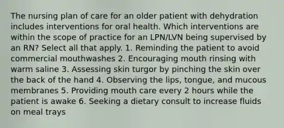 The nursing plan of care for an older patient with dehydration includes interventions for oral health. Which interventions are within the scope of practice for an LPN/LVN being supervised by an RN? Select all that apply. 1. Reminding the patient to avoid commercial mouthwashes 2. Encouraging mouth rinsing with warm saline 3. Assessing skin turgor by pinching the skin over the back of the hand 4. Observing the lips, tongue, and mucous membranes 5. Providing mouth care every 2 hours while the patient is awake 6. Seeking a dietary consult to increase fluids on meal trays