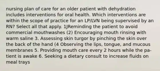 nursing plan of care for an older patient with dehydration includes interventions for oral health. Which interventions are within the scope of practice for an LP/LVN being supervised by an RN? Select all that apply. 1JReminding the patient to avoid commercial mouthwashes (2) Encouraging mouth rinsing with warm saline 3. Assessing skin turgor by pinching the skin over the back of the hand (4 Observing the lips, tongue, and mucous membranes 5. Providing mouth care every 2 hours while the pa- tient is awake 6. Seeking a dietary consult to increase fluids on meal trays