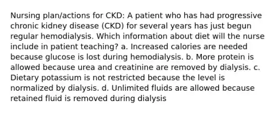 Nursing plan/actions for CKD: A patient who has had progressive chronic kidney disease (CKD) for several years has just begun regular hemodialysis. Which information about diet will the nurse include in patient teaching? a. Increased calories are needed because glucose is lost during hemodialysis. b. More protein is allowed because urea and creatinine are removed by dialysis. c. Dietary potassium is not restricted because the level is normalized by dialysis. d. Unlimited fluids are allowed because retained fluid is removed during dialysis